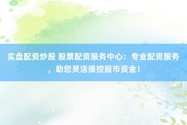 实盘配资炒股 股票配资服务中心：专业配资服务，助您灵活操控股市资金！
