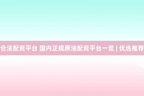 合法配资平台 国内正规原油配资平台一览 | 优选推荐