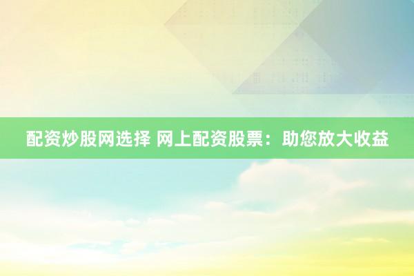 配资炒股网选择 网上配资股票：助您放大收益