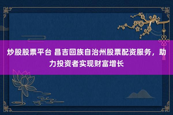 炒股股票平台 昌吉回族自治州股票配资服务，助力投资者实现财富增长