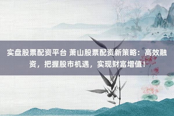 实盘股票配资平台 萧山股票配资新策略：高效融资，把握股市机遇，实现财富增值！
