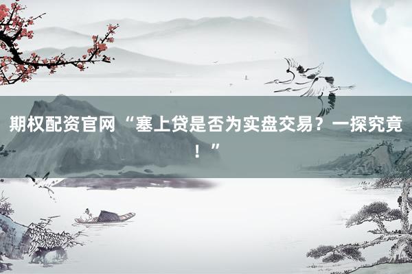 期权配资官网 “塞上贷是否为实盘交易？一探究竟！”