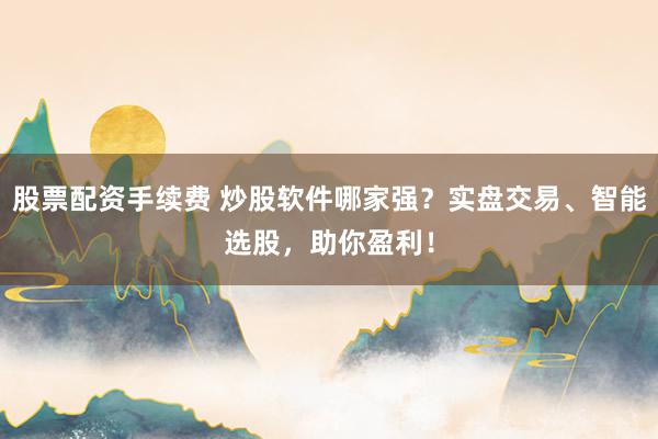股票配资手续费 炒股软件哪家强？实盘交易、智能选股，助你盈利！