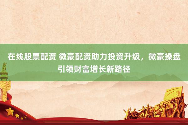 在线股票配资 微豪配资助力投资升级，微豪操盘引领财富增长新路径
