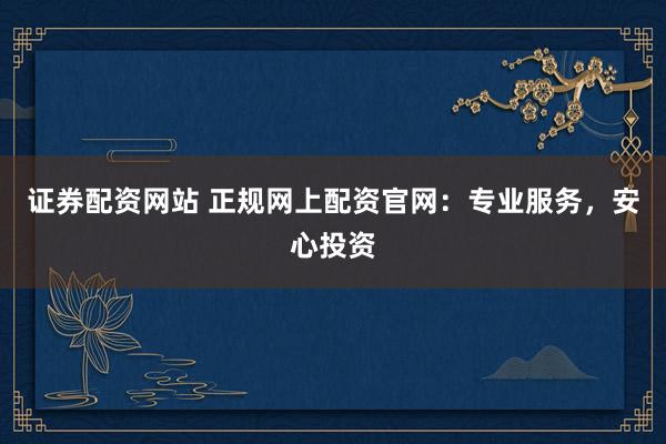 证券配资网站 正规网上配资官网：专业服务，安心投资