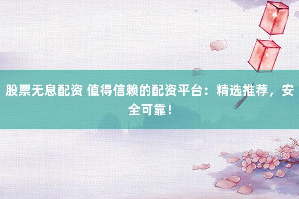 股票无息配资 值得信赖的配资平台：精选推荐，安全可靠！