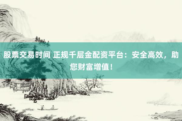 股票交易时间 正规千层金配资平台:安全高效,助您财富增值!