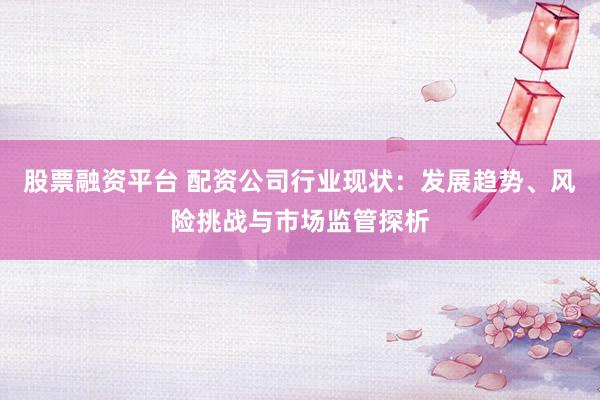 股票融资平台 配资公司行业现状：发展趋势、风险挑战与市场监管探析
