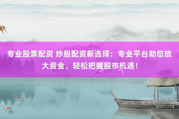 专业股票配资 炒股配资新选择：专业平台助您放大资金，轻松把握股市机遇！