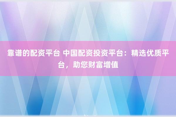 靠谱的配资平台 中国配资投资平台:精选优质平台,助您财富增值