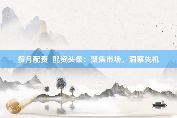 按月配资  配资头条：聚焦市场，洞察先机
