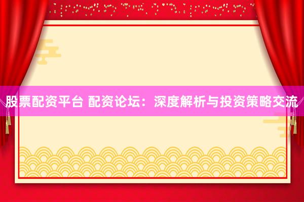 股票配资平台 配资论坛：深度解析与投资策略交流