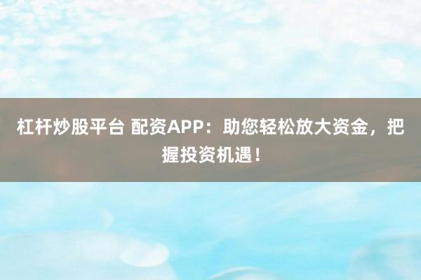 杠杆炒股平台 配资APP：助您轻松放大资金，把握投资机遇！