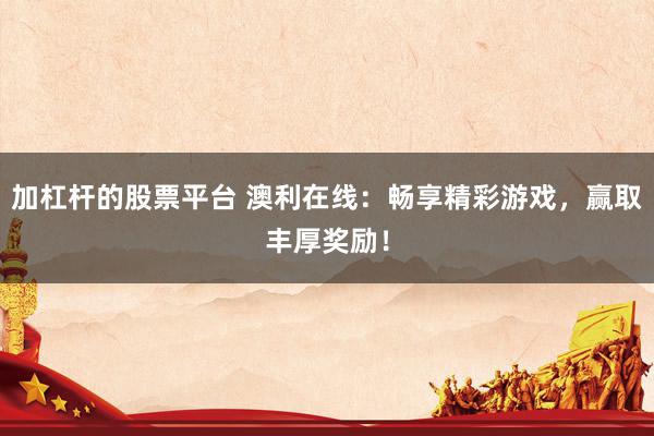 加杠杆的股票平台 澳利在线:畅享精彩游戏,赢取丰厚奖励!