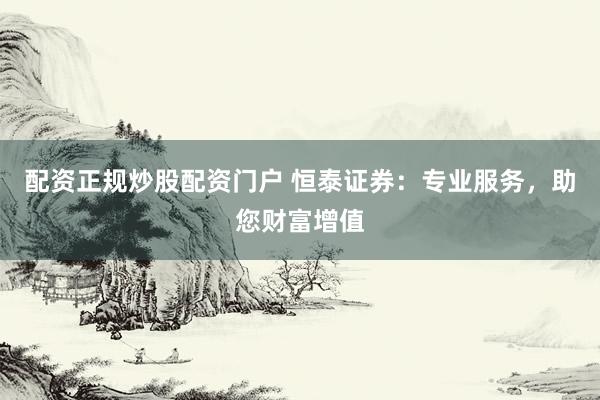 配资正规炒股配资门户 恒泰证券：专业服务，助您财富增值
