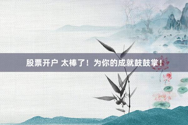 股票开户 太棒了！为你的成就鼓鼓掌！