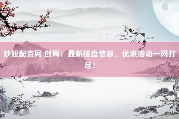炒股配资网 创网：最新楼盘信息、优惠活动一网打尽！