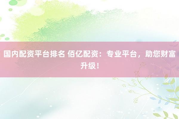 国内配资平台排名 佰亿配资：专业平台，助您财富升级！