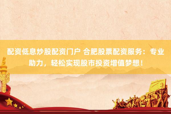 配资低息炒股配资门户 合肥股票配资服务:专业助力,轻松实现股市投资增值梦想!