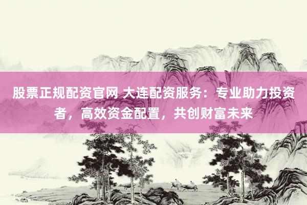 股票正规配资官网 大连配资服务：专业助力投资者，高效资金配置，共创财富未来