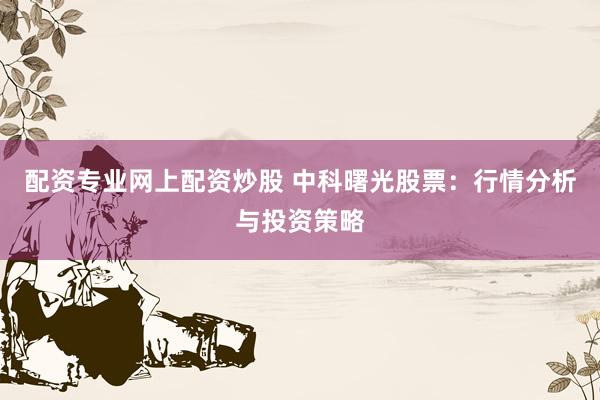 配资专业网上配资炒股 中科曙光股票：行情分析与投资策略