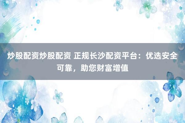 炒股配资炒股配资 正规长沙配资平台：优选安全可靠，助您财富增值