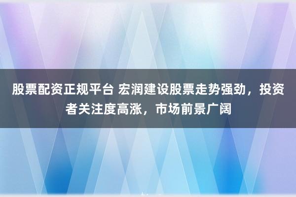 股票配资正规平台 宏润建设股票走势强劲，投资者关注度高涨，市场前景广阔