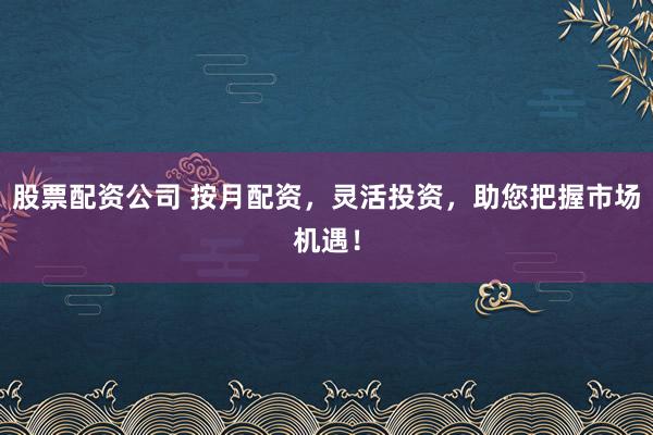 股票配资公司 按月配资，灵活投资，助您把握市场机遇！