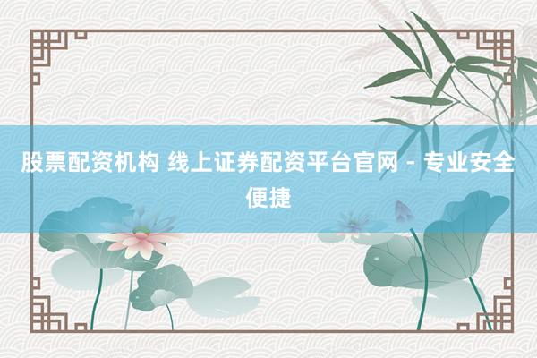 股票配资机构 线上证券配资平台官网 - 专业安全便捷