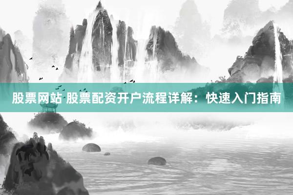 股票网站 股票配资开户流程详解：快速入门指南